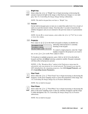 Page 28OPERATION
VistaPro 2000 Users Manual3-7
Bright key
Select either the 
 or  Bright key to begin increasing or decreasing the
amount of perceived light in the image so that black just changes to very dark
gray. See 3.6, Controlling the Image (Image Settings subsection).
NOTE: The built-in keypad does not have a “Bright” key.
Volume
On the built-in keypad, press to turn on or control the audio level. Use 
 and 
until you reach the desired volume. Note that after 5 seconds of inactivity the
slidebar...