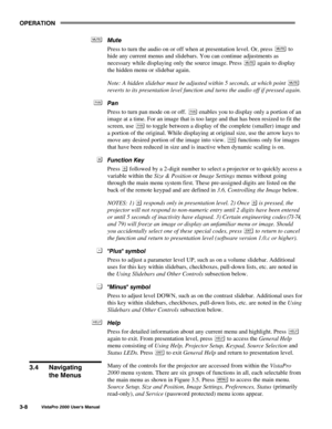 Page 29OPERATION
VistaPro 2000 Users Manual3-8
Mute
Press to turn the audio on or off when at presentation level. Or, press 
 to
hide any current menus and slidebars. You can continue adjustments as
necessary while displaying only the source image. Press 
 again to display
the hidden menu or slidebar again.
Note: A hidden slidebar must be adjusted within 5 seconds, at which point 
reverts to its presentation level function and turns the audio off if pressed again.
Pan
Press to turn pan mode on or off. 
 enables...