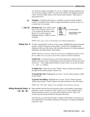 Page 32OPERATION
VistaPro 2000 Users Manual3-11
size of the bar change accordingly. If  you use a slidebar from presentation level,
you must enter changes within 5 seconds or the slidebar will disappear from the
screen. Note that 
 returns to the function menu whereas   returns to
presentation level.
Checkbox - Conditions listed next to a checkbox are present if the checkbox
contains a checkmark. Press 
 to toggle checkmark on and off, or press 
to check and  to uncheck.
Pull-down List - Press  to pull
down a...