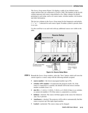 Page 34OPERATION
VistaPro 2000 Users Manual3-13
The Source Setup menu (Figure 3.8) displays a table of any defined source
setups and how they are connected to VistaPro 2000. The numbers in the far left
column represent each source setup defined so far. Other columns list details
pertaining to each setup, such as its source name, switcher number, slot location
and other information.
The last two columns in the Source Setup menu list the frequencies and polarity
(“ + ” or “ - “) detected for each source signal....