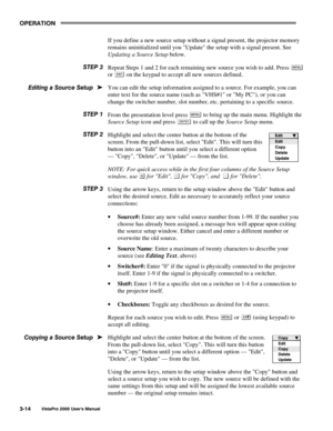 Page 35OPERATION
VistaPro 2000 Users Manual3-14
If you define a new source setup without a signal present, the projector memory
remains uninitialized until you Update the setup with a signal present. See
Updating a Source Setup below.
Repeat Steps 1 and 2 for each remaining new source you wish to add. Press 
or  on the keypad to accept all new sources defined.
You can edit the setup information assigned to a source. For example, you can
enter text for the source name (such as VHS#1 or My PC), or you can
change...