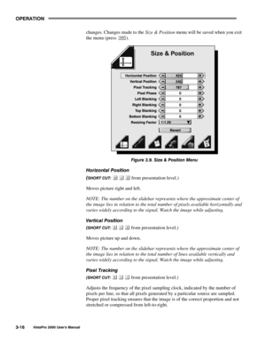 Page 37OPERATION
VistaPro 2000 Users Manual3-16
changes. Changes made to the Size & Position menu will be saved when you exit
the menu (press 
).
Figure 3.9. Size & Position Menu
Horizontal Position
(
SHORT CUT:    from presentation level.)
Moves picture right and left.
NOTE: The number on the slidebar represents where the approximate center of
the image lies in relation to the total number of pixels available horizontally and
varies widely according to the signal. Watch the image while adjusting.
Vertical...