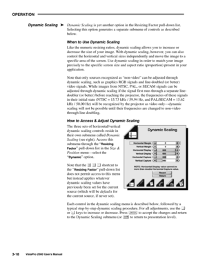 Page 39OPERATION
VistaPro 2000 Users Manual3-18
Dynamic Scaling is yet another option in the Resizing Factor pull-down list.
Selecting this option generates a separate submenu of controls as described
below.
When to Use Dynamic Scaling
Like the numeric resizing ratios, dynamic scaling allows you to increase or
decrease the size of your image. With dynamic scaling, however, you can also
control the horizontal and vertical sizes independently and move the image to a
specific area of the screen. Use dynamic...