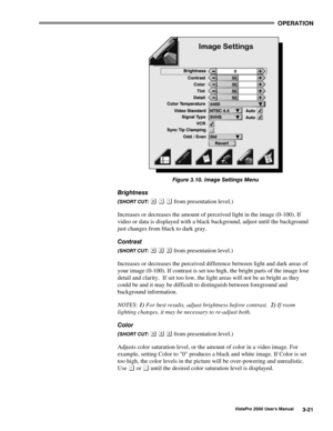 Page 42OPERATION
VistaPro 2000 Users Manual3-21
Figure 3.10. Image Settings Menu
Brightness
(SHORT CUT:    from presentation level.)
Increases or decreases the amount of perceived light in the image (0-100). If
video or data is displayed with a black background, adjust until the background
just changes from black to dark gray.
Contrast
(SHORT CUT:    from presentation level.)
Increases or decreases the perceived difference between light and dark areas of
your image (0-100). If contrast is set too high, the...