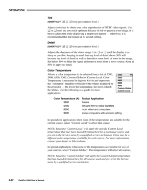 Page 43OPERATION
VistaPro 2000 Users Manual3-22
Tint
(SHORT CUT:    from presentation level.)
Adjusts color hue to obtain true color reproduction of NTSC video signals. Use
 or  until the you reach optimum balance of red-to-green in your image. It is
best to adjust tint while displaying a proper test pattern — otherwise, it is
recommended that tint remain at its default setting.
Detail
(SHORT CUT:    from presentation level.)
Adjusts the sharpness of the video image. Use 
 or  until the display is as
sharp as...