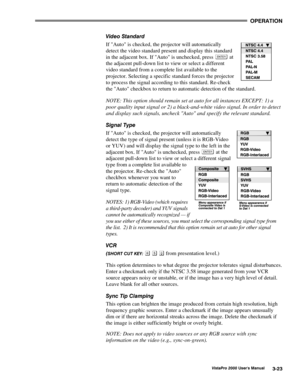 Page 44OPERATION
VistaPro 2000 Users Manual3-23
Video Standard
If Auto is checked, the projector will automatically
detect the video standard present and display this standard
in the adjacent box. If Auto is unchecked, press 
 at
the adjacent pull-down list to view or select a different
video standard from a complete list available to the
projector. Selecting a specific standard forces the projector
to process the signal according to this standard. Re-check
the Auto checkbox to return to automatic detection of...