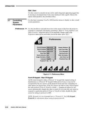 Page 45OPERATION
VistaPro 2000 Users Manual3-24
Odd / Even
Use this control to smooth out any circles and/or diagonals appearing jagged due
to missing or misaligned lines from some interlaced video signals. Choose the
option which produces the smoothest effect.
Use the three remaining VistaPro 2000 function menus to display or alter overall
system parameters.
Use the checkboxes and pull-down lists in this menu to alter how the projector
responds to commands and displays parameters. Refer to Using Slidebars and...