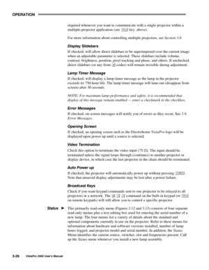 Page 47OPERATION
VistaPro 2000 Users Manual3-26
required whenever you want to communicate with a single projector within a
multiple-projector application (see 
 key, above).
For more information about controlling multiple projectors, see Section 3.8.
Display Slidebars
If checked, will allow direct slidebars to be superimposed over the current image
when an adjustable parameter is selected. These slidebars include volume,
contrast, brightness, position, pixel tracking and phase, and others. If unchecked,
direct...