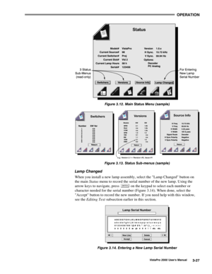 Page 48OPERATION
VistaPro 2000 Users Manual3-27
Figure 3.12. Main Status Menu (sample)
Figure 3.13. Status Sub-menus (sample)
Lamp Changed
When you install a new lamp assembly, select the Lamp Changed button on
the main Status menu to record the serial number of the new lamp. Using the
arrow keys to navigate, press 
 on the keypad to select each number or
character needed for the serial number (Figure 3.14). When done, select the
Accept button to record the new number. If you need help with this window,
see the...