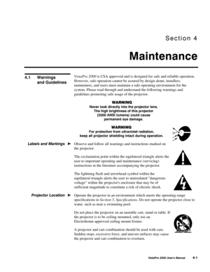 Page 52Section 4
Maintenance
VistaPro 2000 Users Manual 4-1
VistaPro 2000 is CSA approved and is designed for safe and reliable operation.
However, safe operation cannot be assured by design alone; installers,
maintainers, and users must maintain a safe operating environment for the
system. Please read through and understand the following warnings and
guidelines promoting safe usage of the projector.
WARNING
Never look directly into the projector lens.
The high brightness of this projector
(2000 ANSI lumens)...
