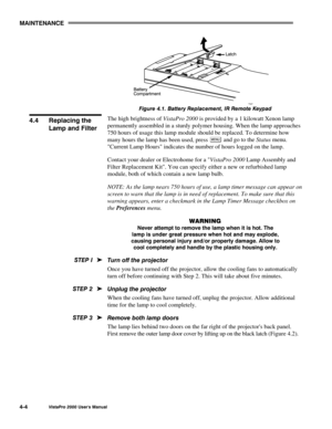 Page 55MAINTENANCE
VistaPro 2000 Users Manual4-4
Figure 4.1. Battery Replacement, IR Remote Keypad
The high brightness of VistaPro 2000 is provided by a 1 kilowatt Xenon lamp
permanently assembled in a sturdy polymer housing. When the lamp approaches
750 hours of usage this lamp module should be replaced. To determine how
many hours the lamp has been used, press 
 and go to the Status menu.
Current Lamp Hours indicates the number of hours logged on the lamp.
Contact your dealer or Electrohome for a VistaPro...