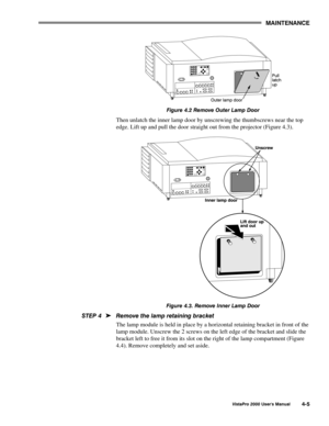 Page 56MAINTENANCE
VistaPro 2000 Users Manual4-5
Figure 4.2 Remove Outer Lamp Door
Then unlatch the inner lamp door by unscrewing the thumbscrews near the top
edge. Lift up and pull the door straight out from the projector (Figure 4.3).
Figure 4.3. Remove Inner Lamp Door
Remove the lamp retaining bracket
The lamp module is held in place by a horizontal retaining bracket in front of the
lamp module. Unscrew the 2 screws on the left edge of the bracket and slide the
bracket left to free it from its slot on the...