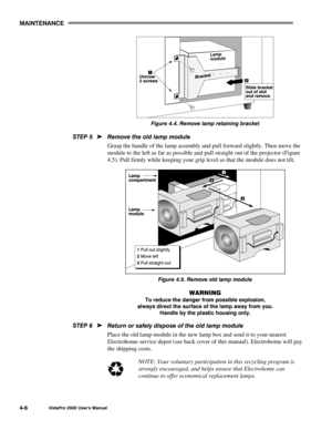 Page 57MAINTENANCE
VistaPro 2000 Users Manual4-6
Figure 4.4. Remove lamp retaining bracket
Remove the old lamp module
Grasp the handle of the lamp assembly and pull forward slightly. Then move the
module to the left as far as possible and pull straight out of the projector (Figure
4.5). Pull firmly while keeping your grip level so that the module does not tilt.
Figure 4.5. Remove old lamp module
WARNING
To reduce the danger from possible explosion,
always direct the surface of the lamp away from you.
Handle by...