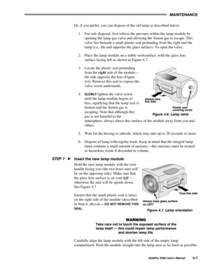 Page 58MAINTENANCE
VistaPro 2000 Users Manual4-7
Or, if you prefer, you can dispose of the old lamp as described below:
1.  For safe disposal, first relieve the pressure within the lamp module by
opening the lamp gas valve and allowing the Xenon gas to escape. This
valve lies beneath a small plastic seal protruding from the right end the
lamp (i.e., the end opposite the glass surface). To open the valve:
2.  Place the lamp module on a stable worksurface, with the glass lens
surface facing left as shown in...