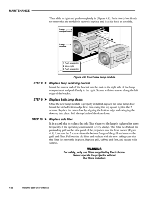 Page 59MAINTENANCE
VistaPro 2000 Users Manual4-8
Then slide to right and push completely in (Figure 4.8). Push slowly but firmly
to ensure that the module is securely in place and is as far back as possible.
Figure 4.8. Insert new lamp module
Replace lamp retaining bracket
Insert the narrow end of the bracket into the slot on the right side of the lamp
compartment and push firmly to the right. Secure with two screws along the left
edge of the bracket.
Replace both lamp doors
Once the new lamp module is properly...