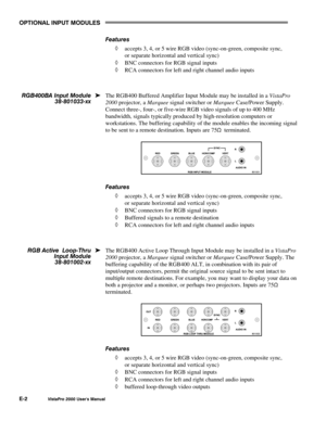 Page 80OPTIONAL INPUT MODULES
E-2VistaPro 2000 Users Manual
Features
à accepts 3, 4, or 5 wire RGB video (sync-on-green, composite sync,
or separate horizontal and vertical sync)
à BNC connectors for RGB signal inputs
à RCA connectors for left and right channel audio inputs
The RGB400 Buffered Amplifier Input Module may be installed in a VistaPro
2000 projector, a Marquee signal switcher or Marquee Case/Power Supply.
Connect three-, four-, or five-wire RGB video signals of up to 400 MHz
bandwidth, signals...