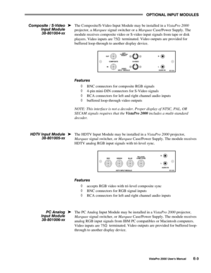 Page 81OPTIONAL INPUT MODULES
VistaPro 2000 Users Manual E-3
The Composite/S-Video Input Module may be installed in a VistaPro 2000
projector, a Marquee signal switcher or a Marquee Case/Power Supply. The
module receives composite video or S-video input signals from tape or disk
players. Video inputs are 75
S  terminated. Video outputs are provided for
buffered loop-through to another display device.
Features
à BNC connectors for composite RGB signals
à 4-pin mini-DIN connectors for S-Video signals
à RCA...