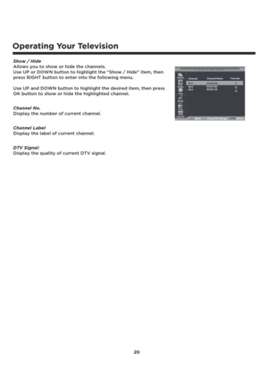 Page 21Operating Your Television
20 Show / Hide 
Allows you to show or hide the channels.
Use UP or DOWN button to highlight the “Show / Hide” item, then 
press RIGHT button to enter into the following menu.
Use UP and DOWN button to highlight the desired item, then press 
OK button to show or hide the highlighted channel. 
Channel No. 
Display the number of current channel.
Channel Label
Display the label of current channel.
DTV Signal:
Display the quality of current DTV signal.
50-1
50-2
50-3
Picture
Audio...