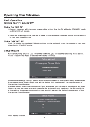 Page 1211
If you are turning on your LED TV for the first time, you will see the following menu below.
Please select Home Mode or Standard Mode to continue. 
Home Mode (Energy Saving): Select Home Mode to maximize energy efficiency. Please note
if you select Home Mode the picture will be darker. This mode meets the requirements of 
Energy Star   qualification.
Standard Mode: Select Standard Mode if you would like your picture to be brighter. At times 
this mode may use more energy to operate the Volume/Sound...