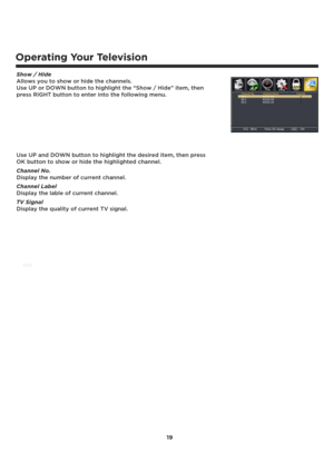 Page 20Operating Your Television
Show / Hide 
Allows you to show or hide the channels.
Use UP or DOWN button to highlight the “Show / Hide” item, then 
press RIGHT button to enter into the following menu.
Use UP and DOWN button to highlight the desired item, then press 
OK button to show or hide the highlighted channel. 
Channel No. 
Display the number of current channel.
Channel Label
Display the lable of current channel.
TV Signal
Display the quality of current TV signal.
19 