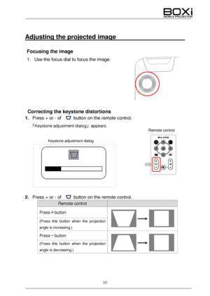Page 10 
10 
 
 
Adjusting the projected image                        
 
Focusing the image  
1. Use the focus dial to focus the image.  
 
 
 
 
 
 
 
Correcting the keystone distortions  
1. Press + or - of    button  on the remote control .  
「Keystone adjustment dialog 」 appears. 
 
 
 
 
 
 
 
 
 
 
2.  Press + or - of    button  on the remote control .  
Remote control   
Press＋button    
 
 
(Press this button when the projection 
angle is increasing.) 
Press
－button  
 
 
(Press this button when the...