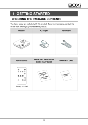 Page 11 
 
11 
 
 
1 GETTING STARTED 
CHECKING THE PACKAGE CONTENTS                                        
The items below are included with this product. If any item is missing, contact the  
dealer from whom you purchased this product. 
Projector AC adapter Power cord 
 
 
 
 
 
 
 
 
 
 
Remote control IMPORTANT SAFEGUARD 
QUICK START GUIDE WARRANTY CARD 
 
 
*Battery included 
 
 
 
 
 
 
 
 
          