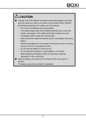 Page 19 
 
19 
 
 
 
 
 
 
 
■ Improper use of the battery may lead to electrolyte leakage or bursting 
and may cause fire, injury or corrosion to the remote control. Observe 
the following precautions for safety use of the product. 
・ Do not use any battery other than specified. 
・ If the battery leaks, wipe off the leaked electrolyte with a cloth and 
install a new battery. If the leaked electrolyte contacts your skin, 
immediately wash it away with running water. 
・ When the time to replace the battery...