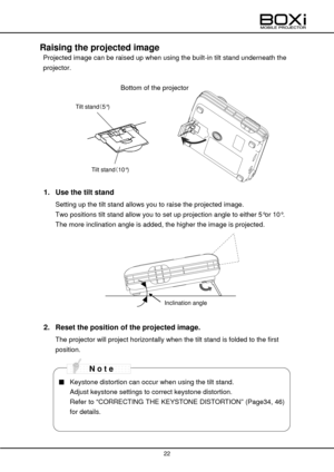 Page 22 
 
22 
 
 
Raising the projected image 
 Projected image can be raised up when using the built-in tilt stand underneath the 
projector. 
 
Bottom of the projector 
 
 
  
 
 
 
 
 
 
1. Use the tilt stand 
Setting up the tilt stand allows you to raise the projected image. 
Two positions tilt stand allow you to set up projection angle to either 5°or 10°. 
The more inclination angle is added, the higher the image is projected. 
 
 
 
2. Reset the position of the projected image. 
The projector will...