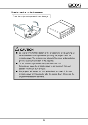 Page 24 
 
24 
 
 
How to use the protective cover 
 
 
 
 
 
 
 
 
 
 
 
 
 
 
 
Cover the projector to protect it from damage. 
■ Be sure to firmly hold the bottom of the projector and avoid applying an 
excessive vibration or impact when you carry the projector with the 
protective cover. The projector may slip out of the cover and drop to the 
ground, causing malfunction of the projector.    
■ Do not use the projector with the protective cover on it. 
Doing so can cause the protective cover to get...