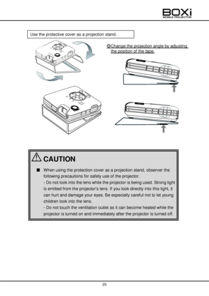 Page 25 
 
25 
 
 
 
 
 
 
 
 
 
 
 
 
 
 
 
 
 
 
 
 
 
 
 
 
 
 
 
 
 
 
 
 
Use the protective cover as a projection stand. 
◎Change the projection angle by adjusting 
the position of the tape. 
 
■ When using the protection cover as a projection stand, observer the 
following precautions for safety use of the projector.    
- Do not look into the lens while the projector is being used. Strong light 
is emitted from the projectors lens. If you look directly into this light, it 
can hurt and damage your eyes....