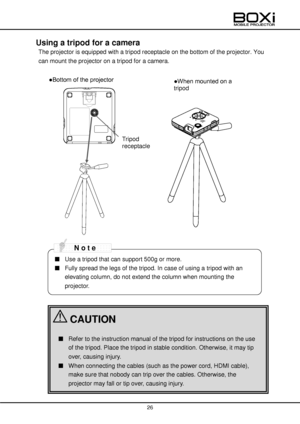 Page 26 
 
26 
 
 
Using a tripod for a camera  
The projector is equipped with a tripod receptacle on the bottom of the projector. You 
can mount the projector on a tripod for a camera. 
 
 
 
 
 
 
 
 
 
 
 
 
 
 
 
 
 
 
 
 
 
 
 
 
 
 
 
 
■ Use a tripod that can support 500g or more. 
■ Fully spread the legs of the tripod. In case of using a tripod with an 
elevating column, do not extend the column when mounting the 
projector. 
■ Refer to the instruction manual of the tripod for instructions on the use...