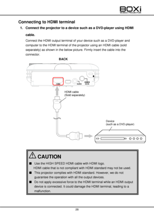 Page 28 
 
28 
 
 
Connecting to HDMI terminal 
1. Connect the projector to a device such as a DVD-player using HDMI 
cable. 
Connect the HDMI output terminal of your device such as a DVD-player and 
computer to the HDMI terminal of the projector using an HDMI cable (sold 
separately) as shown in the below picture. Firmly insert the cable into the 
connector. 
BACK 
 
 
 
 
 
 
 
 
 
 
 
 
 
 
 
 
 
■ Use the HIGH SPEED HDMI cable with HDMI logo. 
HDMI cable that is not compliant with HDMI standard may not be...