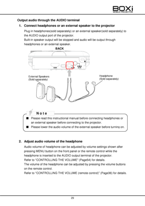 Page 29 
 
29 
 
Output audio through the AUDIO terminal 
1. Connect headphones or an external speaker to the projector 
Plug in headphones(sold separately) or an external speaker(sold separately) to 
the AUDIO output port of the projector.  
Built-in speaker output will be stopped and audio will be output through 
headphones or an external speaker. 
BACK 
 
 
 
 
 
 
 
 
 
 
 
 
 
 
    
            
2. Adjust audio volume of the headphone 
Audio volume of headphone can be adjusted by volume settings shown...