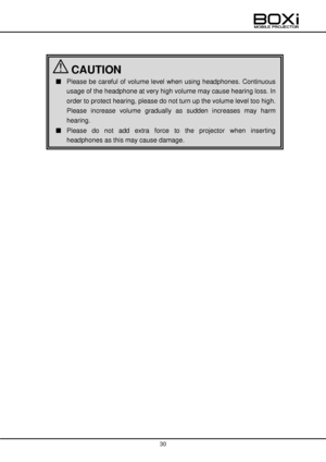 Page 30 
 
30 
 
 
 
■ Please  be  careful of  volume  level when  using  headphones.  Continuous 
usage of the headphone at very high volume may cause hearing loss. In 
order to protect hearing, please do not turn up the volume level too high. 
Please  increase  volume  gradually  as  sudden  increases  may  harm 
hearing. 
■ Please  do  not  add  extra  force  to  the  projector  when  inserting 
headphones as this may cause damage. 
■  
 CAUTION    