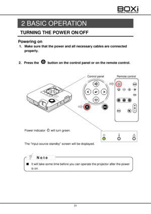 Page 31 
 
31 
 
 
2 BASIC OPERATION 
TURNING THE POWER ON/OFF 
Powering on 
1. Make sure that the power and all necessary cables are connected 
properly. 
 
2. Press the  button on the control panel or on the remote control. 
 
 
 
 
 
 
 
 
 
 
 
 
 
Power indicator  will turn green. 
 
 
The “Input source standby” screen will be displayed. 
 
 
 
■ It will take some time before you can operate the projector after the power 
is on. 
N o t e 
Control panel Remote control          