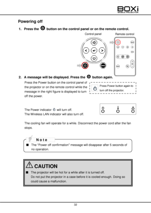 Page 32 
 
32 
 
 
Powering off 
1. Press the  button on the control panel or on the remote control. 
 
 
 
 
 
 
 
 
 
2. A message will be displayed. Press the  button again.  
Press the Power button on the control panel of 
the projector or on the remote control while the 
message in the right figure is displayed to turn 
off the power. 
 
 
The Power indicator  will turn off. 
The Wireless LAN indicator will also turn off. 
 
The cooling fan will operate for a while. Disconnect the power cord after the fan...