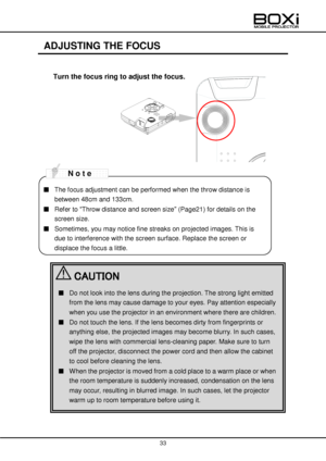 Page 33 
 
33 
 
 
ADJUSTING THE FOCUS 
 
Turn the focus ring to adjust the focus. 
 
 
 
 
 
 
 
 
 
 
 
 
■ The focus adjustment can be performed when the throw distance is 
between 48cm and 133cm. 
■ Refer to “Throw distance and screen size” (Page21) for details on the 
screen size. 
■ Sometimes, you may notice fine streaks on projected images. This is 
due to interference with the screen surface. Replace the screen or 
displace the focus a little. 
 CAUTION 
■ Do not look into the lens during the...