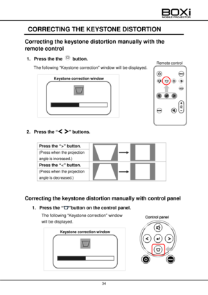 Page 34 
 
34 
 
 
CORRECTING THE KEYSTONE DISTORTION 
Correcting the keystone distortion manually with the 
remote control 
1. Press the the  button. 
The following “Keystone correction” window will be displayed. 
 
 
 
 
 
 
 
 
 
2. Press the “ ” buttons. 
 
Press the “>” button.  
 
 
(Press when the projection 
angle is increased.) 
Press the “