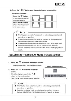Page 35 
 
35 
 
Display mode select menu 
2. Press the “ ” buttons on the control panel to correct the 
keystone distortion. 
Press the “” button.  
 
 
(Press when the projection 
angle is increased.) 
Press the “” button.  
 
 
(Press when the projection 
angle is decreased.) 
 
 
 
 
SELECTING THE DISPLAY MODE (remote control) 
 
1.   Press the  button on the remote control. 
“Display mode select” menu will be displayed. 
 
2.   Press the “ ” buttons of remote 
control. 
Select the display mode with the...