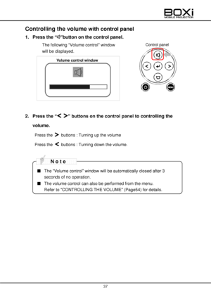 Page 37 
 
37 
 
Controlling the volume with control panel 
1. Press the “”button on the control panel. 
 The following “Volume control” window  
will be displayed. 
 
 
 
 
 
 
2. Press the “ ” buttons on the control panel to controlling the 
volume. 
Press the  buttons : Turning up the volume 
Press the  buttons : Turning down the volume. 
 
 
■ The “Volume control” window will be automatically closed after 3 
seconds of no operation.  
■ The volume control can also be performed from the menu.  
Refer to...