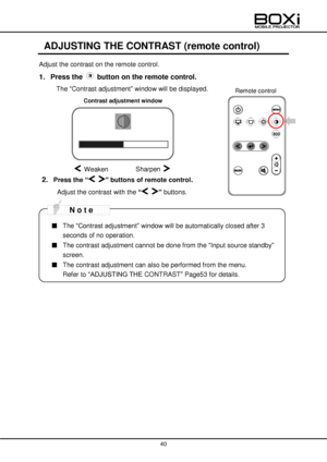 Page 40 
 
40 
 
 
ADJUSTING THE CONTRAST (remote control) 
Adjust the contrast on the remote control. 
1. Press the  button on the remote control. 
 The “Contrast adjustment” window will be displayed. 
 
 
 
 
 
 
 
 
2. Press the “ ” buttons of remote control. 
Adjust the contrast with the “ ” buttons. 
 
 
■ The “Contrast adjustment” window will be automatically closed after 3 
seconds of no operation.  
■ The contrast adjustment cannot be done from the “Input source standby” 
screen. 
■ The contrast...