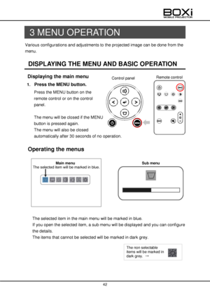 Page 42 
 
42 
 
 
3 MENU OPERATION 
Various configurations and adjustments to the projected image can be done from the 
menu. 
 
DISPLAYING THE MENU AND BASIC OPERATION 
 Displaying the main menu 
1. Press the MENU button. 
Press the MENU button on the 
remote control or on the control 
panel. 
 
The menu will be closed if the MENU 
button is pressed again. 
The menu will also be closed 
automatically after 30 seconds of no operation. 
 
 Operating the menus 
 
 
 
 
    
 
 
 
 
 
The selected item in the...