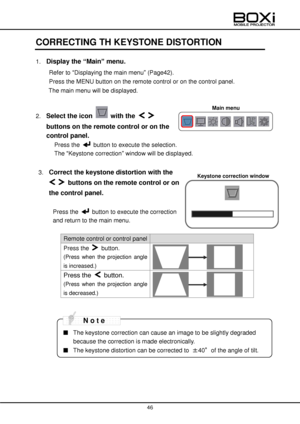 Page 46 
 
46 
 
 
CORRECTING TH KEYSTONE DISTORTION 
1. Display the “Main” menu.   
Refer to “Displaying the main menu” (Page42). 
Press the MENU button on the remote control or on the control panel. 
The main menu will be displayed. 
 
2. Select the icon  with the   
buttons on the remote control or on the 
control panel. 
Press the  button to execute the selection. 
The “Keystone correction” window will be displayed. 
 
3. Correct the keystone distortion with the 
  buttons on the remote control or on 
the...