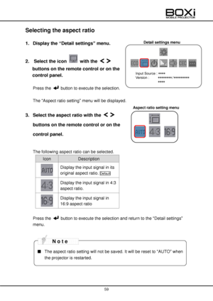 Page 59 
 
59 
 
Detail settings menu 
Aspect ratio setting menu 
 
Selecting the aspect ratio 
 
1. Display the “Detail settings” menu. 
 
2.   Select the icon  with the   
buttons on the remote control or on the 
control panel. 
 
Press the  button to execute the selection. 
 
The “Aspect ratio setting” menu will be displayed. 
 
3. Select the aspect ratio with the   
buttons on the remote control or on the 
control panel. 
 
The following aspect ratio can be selected. 
Icon Description  
 
Display the input...