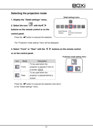 Page 61 
 
61 
 
Detail settings menu 
Projection mode setting menu 
 
Selecting the projection mode 
 
1. Display the “Detail settings” menu. 
2. Select the icon  with the  
buttons on the remote control or on the 
control panel. 
Press the  button to execute the selection. 
 
The “Projection mode setting” menu will be displayed. 
 
3. Select “Front” or “Rear” with the   buttons on the remote control 
or on the control panel. 
 
Icon Mode Description  
 Front 
To be used when the 
projector is placed in front...