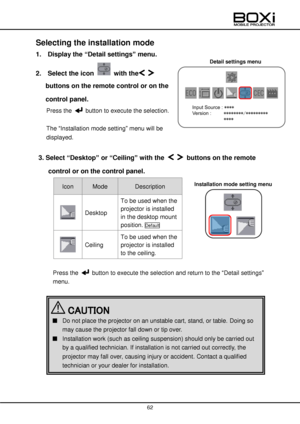 Page 62 
 
62 
 
Detail settings menu 
 
Selecting the installation mode 
1.  Display the “Detail settings” menu. 
2.  Select the icon  with the  
buttons on the remote control or on the 
control panel. 
Press the  button to execute the selection. 
 
The “Installation mode setting” menu will be 
displayed. 
 
3. Select “Desktop” or “Ceiling” with the   buttons on the remote 
control or on the control panel. 
Icon Mode Description  
 
 Desktop 
To be used when the 
projector is installed 
in the desktop mount...