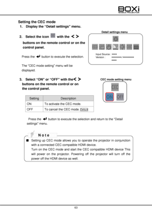 Page 63 
 
63 
 
Detail settings menu 
 
Setting the CEC mode 
1.  Display the “Detail settings” menu. 
 
2.  Select the icon  with the   
buttons on the remote control or on the 
control panel. 
 
Press the  button to execute the selection. 
 
The “CEC mode setting” menu will be 
displayed. 
 
3.   Select “ON” or “OFF” with the   
buttons on the remote control or on  
the control panel. 
 
Setting Description  
ON To activate the CEC mode.  
OFF To cancel the CEC mode. Default 
 
 Press the  button to execute...