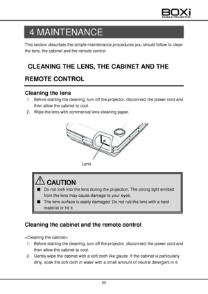 Page 65 
 
65 
 
 
4 MAINTENANCE 
This section describes the simple maintenance procedures you should follow to clean 
the lens, the cabinet and the remote control. 
 
CLEANING THE LENS, THE CABINET AND THE 
REMOTE CONTROL 
Cleaning the lens 
1. Before starting the cleaning, turn off the projector, disconnect the power cord and 
then allow the cabinet to cool. 
2. Wipe the lens with commercial lens-cleaning paper. 
 
 
 
 
 
 
Cleaning the cabinet and the remote control 
 
 
1. Before starting the cleaning,...