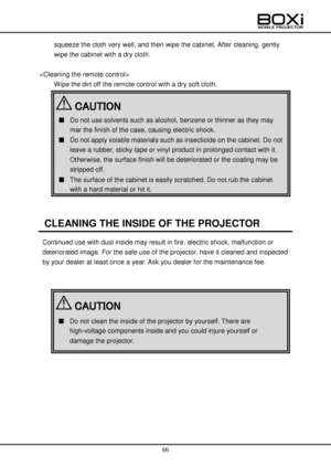 Page 66 
 
66 
 
squeeze the cloth very well, and then wipe the cabinet. After cleaning, gently 
wipe the cabinet with a dry cloth. 
 
 
Wipe the dirt off the remote control with a dry soft cloth. 
 
 
 
CLEANING THE INSIDE OF THE PROJECTOR 
Continued use with dust inside may result in fire, electric shock, malfunction or 
deteriorated image. For the safe use of the projector, have it cleaned and inspected 
by your dealer at least once a year. Ask you dealer for the maintenance fee. 
 
 
 
 
 
 
 
 
■ Do not...