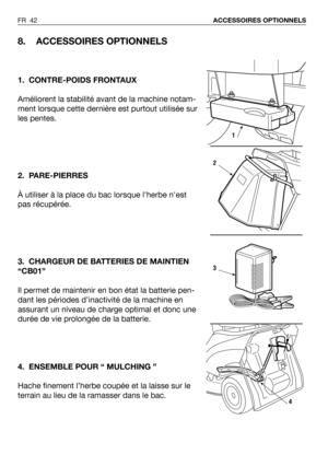 Page 43FR 42ACCESSOIRES OPTIONNELS 
8. ACCESSOIRES OPTIONNELS
1. CONTRE-POIDS FRONTAUX
Améliorent la stabilité avant de la machine notam-
ment lorsque cette dernière est purtout utilisée sur
les pentes. 
2. PARE-PIERRES
À utiliser à la place du bac lorsque lherbe nest
pas récupérée.
3. CHARGEUR DE BATTERIES DE MAINTIEN
“CB01”
Il permet de maintenir en bon état la batterie pen-
dant les périodes d’inactivité de la machine en
assurant un niveau de charge optimal et donc une
durée de vie prolongée de la batterie....